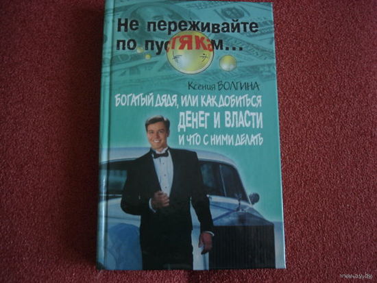 НЕ ПЕРЕЖИВАЙТЕ ПО ПУСТЯКАМ.  КСЕНИЯ ВОЛГИНА  БОГАТЫЙ ДЯДЯ, ИЛИ КАК ДОБИТЬСЯ ДЕНЕГ И ВЛАСТИ И ЧТО С НИМИ ДЕЛАТЬ