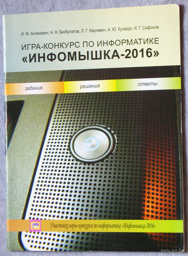 И.М.Антанович, Н.Н.Бикбулатов, Л.Г.Карневич, А.Ю.Кугайдо, И.Г.Сафонов Игра-конкурс по информатике Инфомышка - 2016. Задания, решения, ответы.