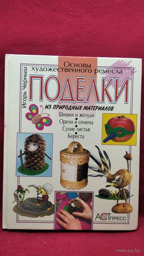 Игорь Черныш. Поделки из природных материалов Шишки и желуди, орехи и семена, сухие листья, береста // Серия: Основы художественного ремесла
